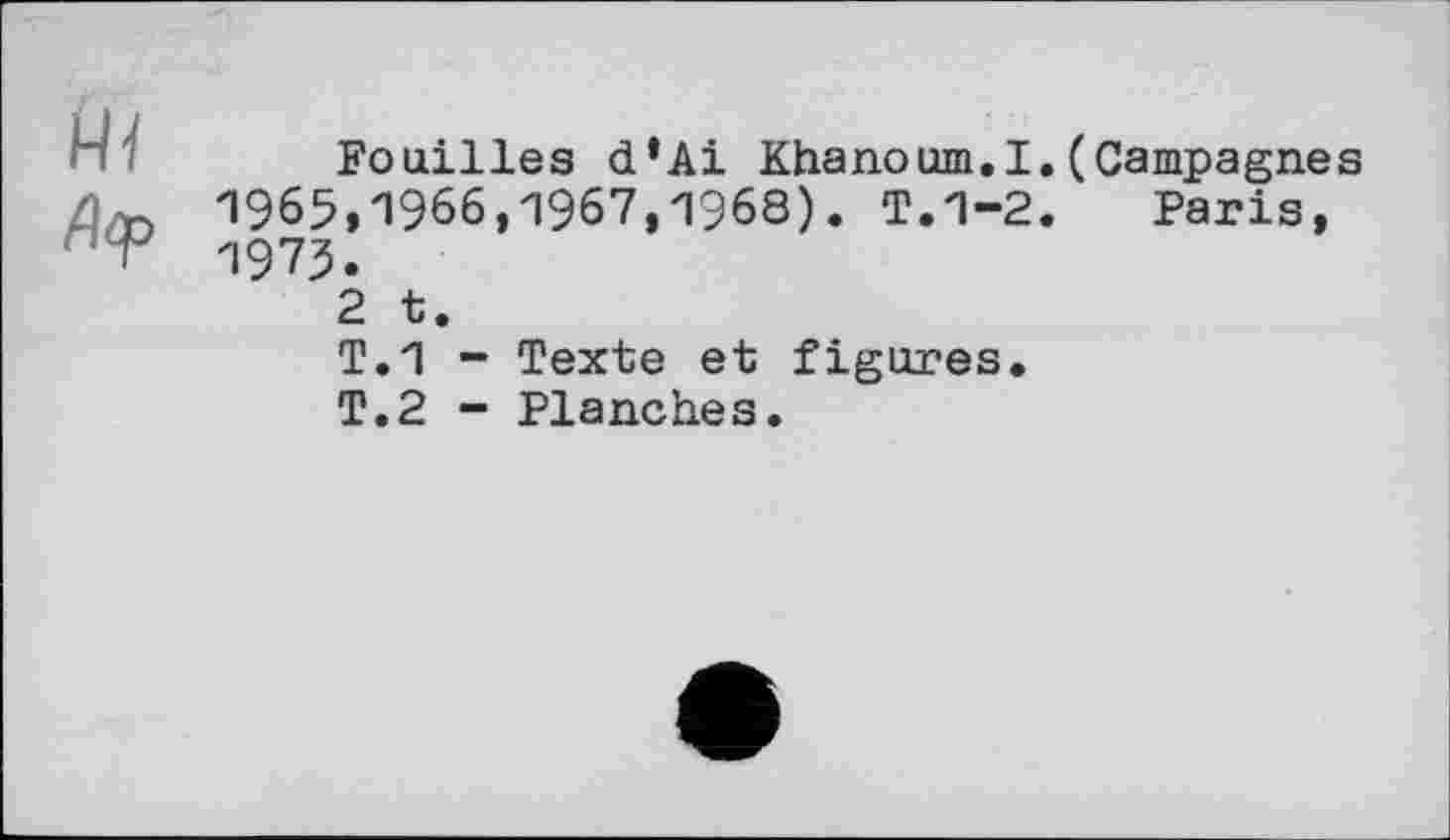 ﻿Fouilles d’Ai Khanoum.I. (Campagnes 1965,1966,1967,1968). T.1-2. Paris, 1975.
2 t.
T.1 - Texte et figures.
T.2 - Planches.